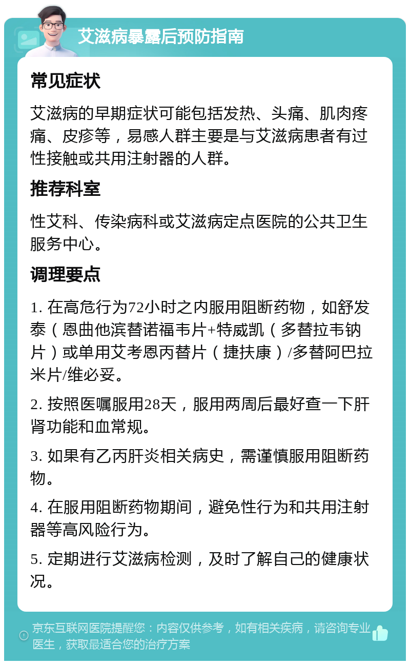 艾滋病暴露后预防指南 常见症状 艾滋病的早期症状可能包括发热、头痛、肌肉疼痛、皮疹等，易感人群主要是与艾滋病患者有过性接触或共用注射器的人群。 推荐科室 性艾科、传染病科或艾滋病定点医院的公共卫生服务中心。 调理要点 1. 在高危行为72小时之内服用阻断药物，如舒发泰（恩曲他滨替诺福韦片+特威凯（多替拉韦钠片）或单用艾考恩丙替片（捷扶康）/多替阿巴拉米片/维必妥。 2. 按照医嘱服用28天，服用两周后最好查一下肝肾功能和血常规。 3. 如果有乙丙肝炎相关病史，需谨慎服用阻断药物。 4. 在服用阻断药物期间，避免性行为和共用注射器等高风险行为。 5. 定期进行艾滋病检测，及时了解自己的健康状况。