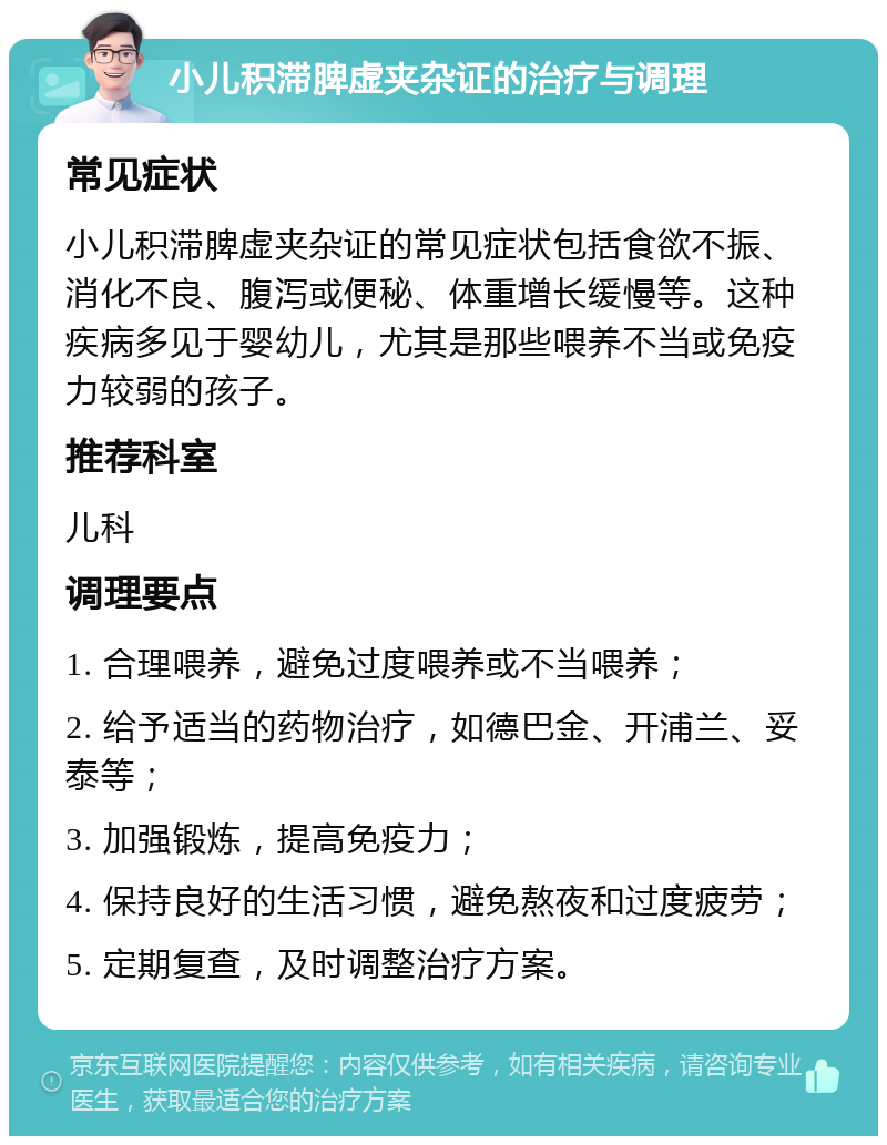 小儿积滞脾虚夹杂证的治疗与调理 常见症状 小儿积滞脾虚夹杂证的常见症状包括食欲不振、消化不良、腹泻或便秘、体重增长缓慢等。这种疾病多见于婴幼儿，尤其是那些喂养不当或免疫力较弱的孩子。 推荐科室 儿科 调理要点 1. 合理喂养，避免过度喂养或不当喂养； 2. 给予适当的药物治疗，如德巴金、开浦兰、妥泰等； 3. 加强锻炼，提高免疫力； 4. 保持良好的生活习惯，避免熬夜和过度疲劳； 5. 定期复查，及时调整治疗方案。