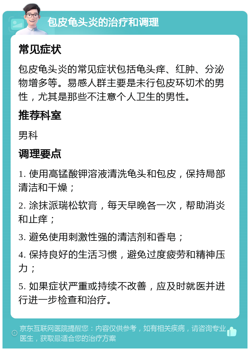 包皮龟头炎的治疗和调理 常见症状 包皮龟头炎的常见症状包括龟头痒、红肿、分泌物增多等。易感人群主要是未行包皮环切术的男性，尤其是那些不注意个人卫生的男性。 推荐科室 男科 调理要点 1. 使用高锰酸钾溶液清洗龟头和包皮，保持局部清洁和干燥； 2. 涂抹派瑞松软膏，每天早晚各一次，帮助消炎和止痒； 3. 避免使用刺激性强的清洁剂和香皂； 4. 保持良好的生活习惯，避免过度疲劳和精神压力； 5. 如果症状严重或持续不改善，应及时就医并进行进一步检查和治疗。