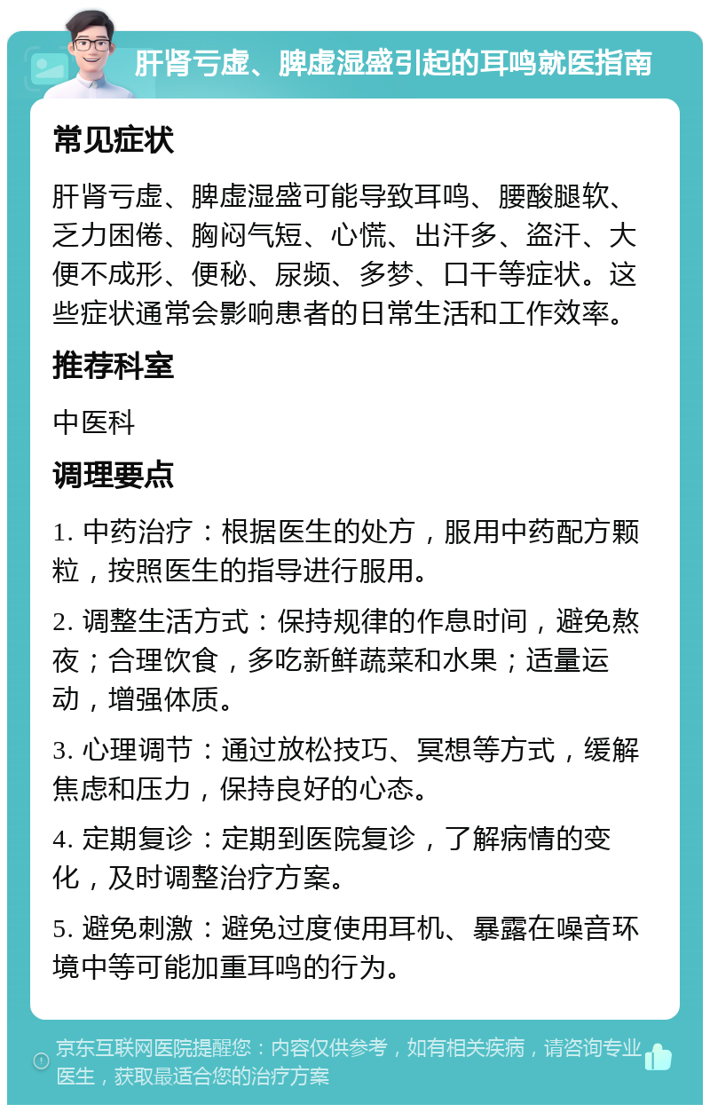 肝肾亏虚、脾虚湿盛引起的耳鸣就医指南 常见症状 肝肾亏虚、脾虚湿盛可能导致耳鸣、腰酸腿软、乏力困倦、胸闷气短、心慌、出汗多、盗汗、大便不成形、便秘、尿频、多梦、口干等症状。这些症状通常会影响患者的日常生活和工作效率。 推荐科室 中医科 调理要点 1. 中药治疗：根据医生的处方，服用中药配方颗粒，按照医生的指导进行服用。 2. 调整生活方式：保持规律的作息时间，避免熬夜；合理饮食，多吃新鲜蔬菜和水果；适量运动，增强体质。 3. 心理调节：通过放松技巧、冥想等方式，缓解焦虑和压力，保持良好的心态。 4. 定期复诊：定期到医院复诊，了解病情的变化，及时调整治疗方案。 5. 避免刺激：避免过度使用耳机、暴露在噪音环境中等可能加重耳鸣的行为。