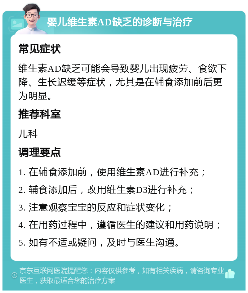 婴儿维生素AD缺乏的诊断与治疗 常见症状 维生素AD缺乏可能会导致婴儿出现疲劳、食欲下降、生长迟缓等症状，尤其是在辅食添加前后更为明显。 推荐科室 儿科 调理要点 1. 在辅食添加前，使用维生素AD进行补充； 2. 辅食添加后，改用维生素D3进行补充； 3. 注意观察宝宝的反应和症状变化； 4. 在用药过程中，遵循医生的建议和用药说明； 5. 如有不适或疑问，及时与医生沟通。