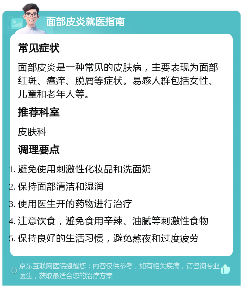 面部皮炎就医指南 常见症状 面部皮炎是一种常见的皮肤病，主要表现为面部红斑、瘙痒、脱屑等症状。易感人群包括女性、儿童和老年人等。 推荐科室 皮肤科 调理要点 避免使用刺激性化妆品和洗面奶 保持面部清洁和湿润 使用医生开的药物进行治疗 注意饮食，避免食用辛辣、油腻等刺激性食物 保持良好的生活习惯，避免熬夜和过度疲劳