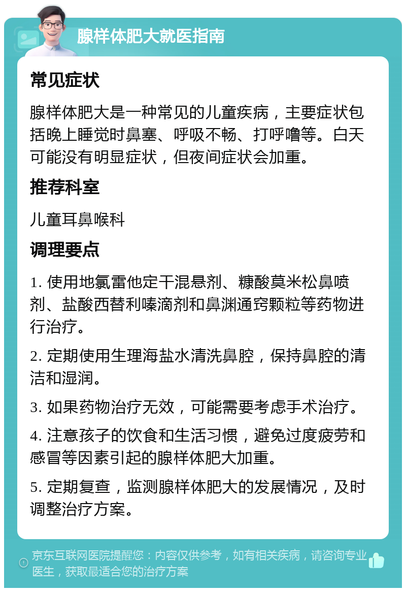 腺样体肥大就医指南 常见症状 腺样体肥大是一种常见的儿童疾病，主要症状包括晚上睡觉时鼻塞、呼吸不畅、打呼噜等。白天可能没有明显症状，但夜间症状会加重。 推荐科室 儿童耳鼻喉科 调理要点 1. 使用地氯雷他定干混悬剂、糠酸莫米松鼻喷剂、盐酸西替利嗪滴剂和鼻渊通窍颗粒等药物进行治疗。 2. 定期使用生理海盐水清洗鼻腔，保持鼻腔的清洁和湿润。 3. 如果药物治疗无效，可能需要考虑手术治疗。 4. 注意孩子的饮食和生活习惯，避免过度疲劳和感冒等因素引起的腺样体肥大加重。 5. 定期复查，监测腺样体肥大的发展情况，及时调整治疗方案。