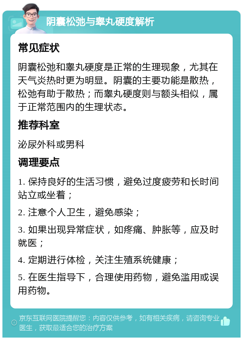 阴囊松弛与睾丸硬度解析 常见症状 阴囊松弛和睾丸硬度是正常的生理现象，尤其在天气炎热时更为明显。阴囊的主要功能是散热，松弛有助于散热；而睾丸硬度则与额头相似，属于正常范围内的生理状态。 推荐科室 泌尿外科或男科 调理要点 1. 保持良好的生活习惯，避免过度疲劳和长时间站立或坐着； 2. 注意个人卫生，避免感染； 3. 如果出现异常症状，如疼痛、肿胀等，应及时就医； 4. 定期进行体检，关注生殖系统健康； 5. 在医生指导下，合理使用药物，避免滥用或误用药物。