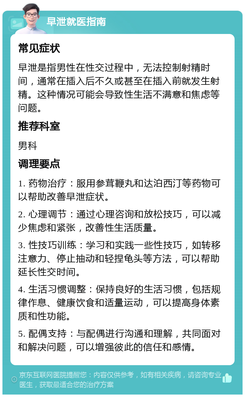 早泄就医指南 常见症状 早泄是指男性在性交过程中，无法控制射精时间，通常在插入后不久或甚至在插入前就发生射精。这种情况可能会导致性生活不满意和焦虑等问题。 推荐科室 男科 调理要点 1. 药物治疗：服用参茸鞭丸和达泊西汀等药物可以帮助改善早泄症状。 2. 心理调节：通过心理咨询和放松技巧，可以减少焦虑和紧张，改善性生活质量。 3. 性技巧训练：学习和实践一些性技巧，如转移注意力、停止抽动和轻捏龟头等方法，可以帮助延长性交时间。 4. 生活习惯调整：保持良好的生活习惯，包括规律作息、健康饮食和适量运动，可以提高身体素质和性功能。 5. 配偶支持：与配偶进行沟通和理解，共同面对和解决问题，可以增强彼此的信任和感情。