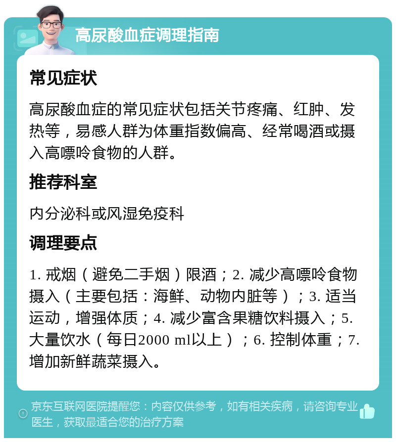 高尿酸血症调理指南 常见症状 高尿酸血症的常见症状包括关节疼痛、红肿、发热等，易感人群为体重指数偏高、经常喝酒或摄入高嘌呤食物的人群。 推荐科室 内分泌科或风湿免疫科 调理要点 1. 戒烟（避免二手烟）限酒；2. 减少高嘌呤食物摄入（主要包括：海鲜、动物内脏等）；3. 适当运动，增强体质；4. 减少富含果糖饮料摄入；5. 大量饮水（每日2000 ml以上）；6. 控制体重；7. 增加新鲜蔬菜摄入。