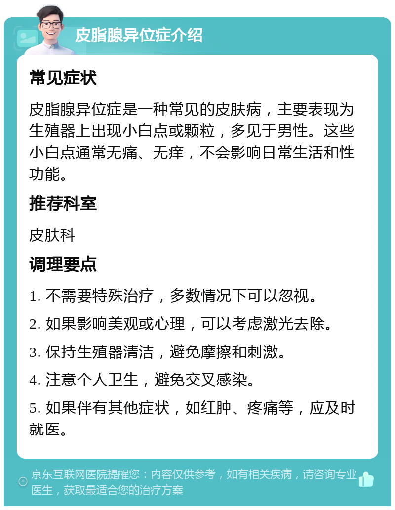 皮脂腺异位症介绍 常见症状 皮脂腺异位症是一种常见的皮肤病，主要表现为生殖器上出现小白点或颗粒，多见于男性。这些小白点通常无痛、无痒，不会影响日常生活和性功能。 推荐科室 皮肤科 调理要点 1. 不需要特殊治疗，多数情况下可以忽视。 2. 如果影响美观或心理，可以考虑激光去除。 3. 保持生殖器清洁，避免摩擦和刺激。 4. 注意个人卫生，避免交叉感染。 5. 如果伴有其他症状，如红肿、疼痛等，应及时就医。