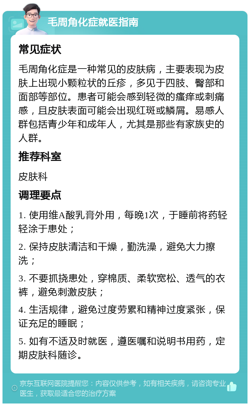 毛周角化症就医指南 常见症状 毛周角化症是一种常见的皮肤病，主要表现为皮肤上出现小颗粒状的丘疹，多见于四肢、臀部和面部等部位。患者可能会感到轻微的瘙痒或刺痛感，且皮肤表面可能会出现红斑或鳞屑。易感人群包括青少年和成年人，尤其是那些有家族史的人群。 推荐科室 皮肤科 调理要点 1. 使用维A酸乳膏外用，每晚1次，于睡前将药轻轻涂于患处； 2. 保持皮肤清洁和干燥，勤洗澡，避免大力擦洗； 3. 不要抓挠患处，穿棉质、柔软宽松、透气的衣裤，避免刺激皮肤； 4. 生活规律，避免过度劳累和精神过度紧张，保证充足的睡眠； 5. 如有不适及时就医，遵医嘱和说明书用药，定期皮肤科随诊。