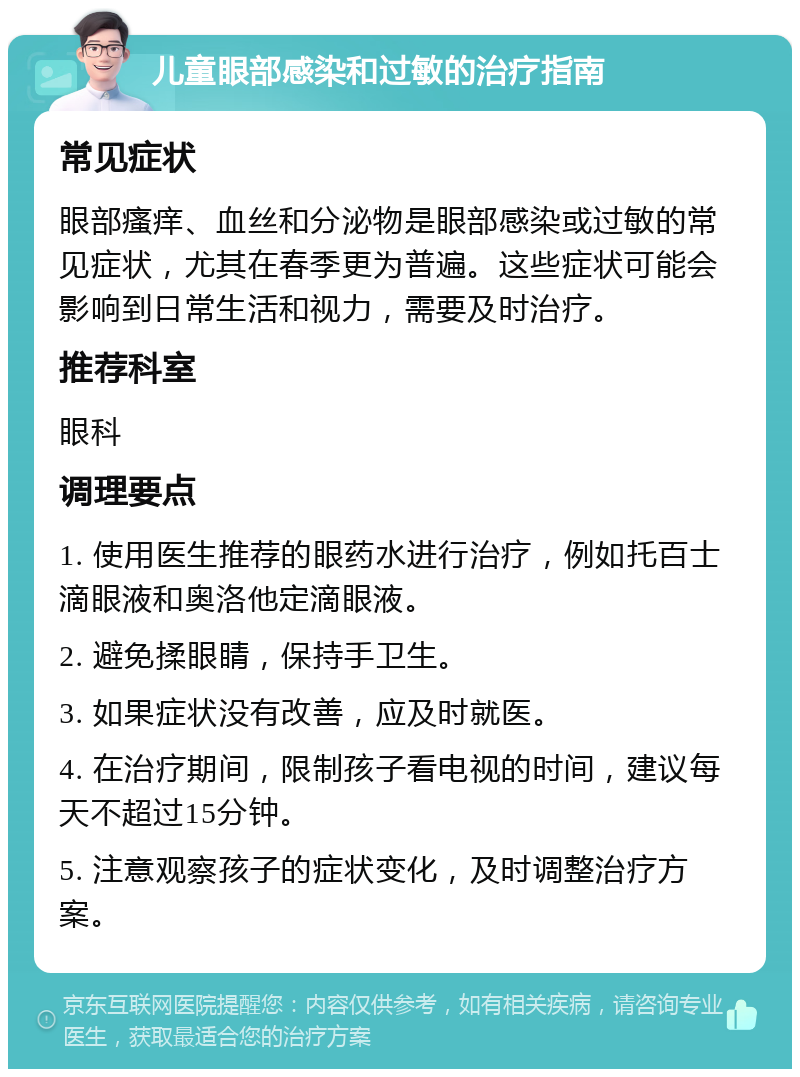 儿童眼部感染和过敏的治疗指南 常见症状 眼部瘙痒、血丝和分泌物是眼部感染或过敏的常见症状，尤其在春季更为普遍。这些症状可能会影响到日常生活和视力，需要及时治疗。 推荐科室 眼科 调理要点 1. 使用医生推荐的眼药水进行治疗，例如托百士滴眼液和奥洛他定滴眼液。 2. 避免揉眼睛，保持手卫生。 3. 如果症状没有改善，应及时就医。 4. 在治疗期间，限制孩子看电视的时间，建议每天不超过15分钟。 5. 注意观察孩子的症状变化，及时调整治疗方案。