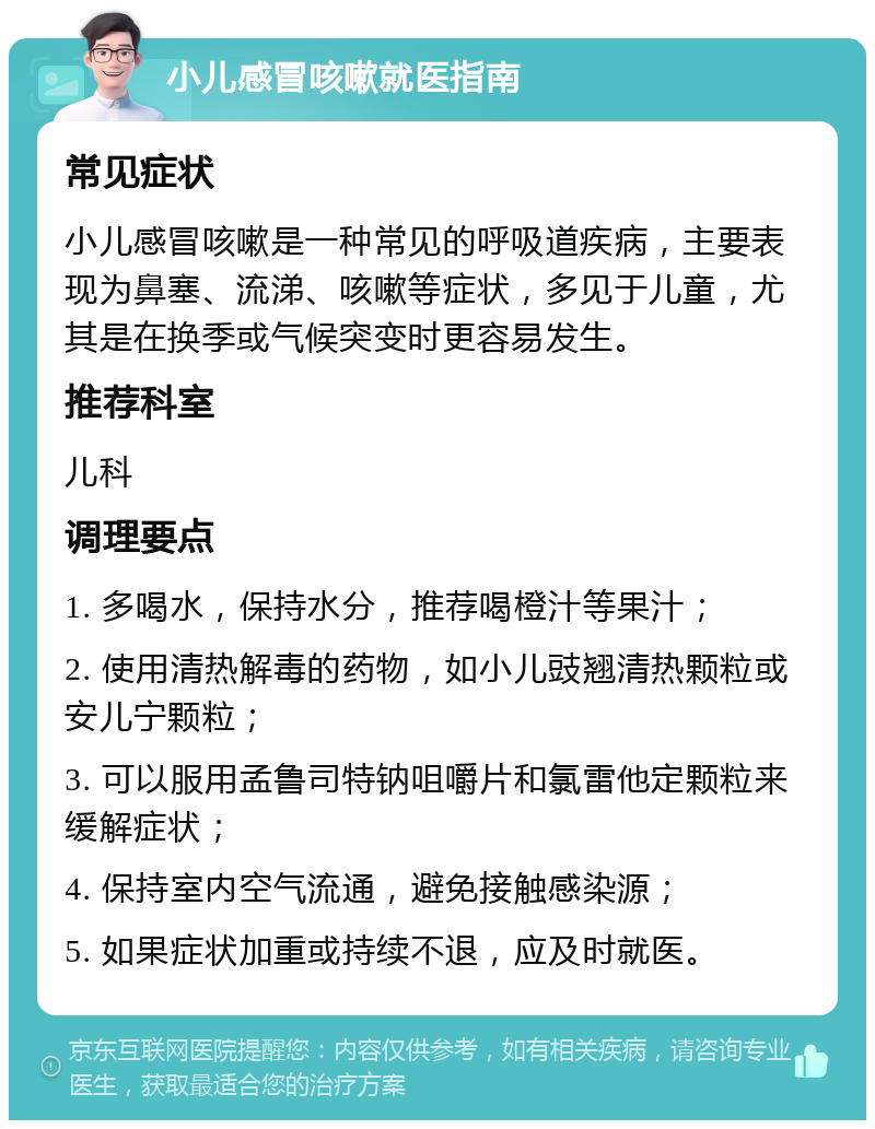 小儿感冒咳嗽就医指南 常见症状 小儿感冒咳嗽是一种常见的呼吸道疾病，主要表现为鼻塞、流涕、咳嗽等症状，多见于儿童，尤其是在换季或气候突变时更容易发生。 推荐科室 儿科 调理要点 1. 多喝水，保持水分，推荐喝橙汁等果汁； 2. 使用清热解毒的药物，如小儿豉翘清热颗粒或安儿宁颗粒； 3. 可以服用孟鲁司特钠咀嚼片和氯雷他定颗粒来缓解症状； 4. 保持室内空气流通，避免接触感染源； 5. 如果症状加重或持续不退，应及时就医。