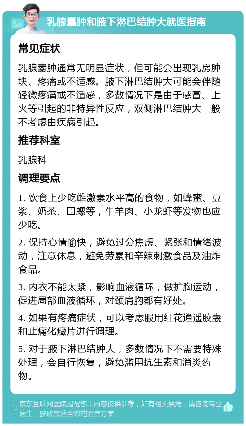 乳腺囊肿和腋下淋巴结肿大就医指南 常见症状 乳腺囊肿通常无明显症状，但可能会出现乳房肿块、疼痛或不适感。腋下淋巴结肿大可能会伴随轻微疼痛或不适感，多数情况下是由于感冒、上火等引起的非特异性反应，双侧淋巴结肿大一般不考虑由疾病引起。 推荐科室 乳腺科 调理要点 1. 饮食上少吃雌激素水平高的食物，如蜂蜜、豆浆、奶茶、田螺等，牛羊肉、小龙虾等发物也应少吃。 2. 保持心情愉快，避免过分焦虑、紧张和情绪波动，注意休息，避免劳累和辛辣刺激食品及油炸食品。 3. 内衣不能太紧，影响血液循环，做扩胸运动，促进局部血液循环，对颈肩胸都有好处。 4. 如果有疼痛症状，可以考虑服用红花逍遥胶囊和止痛化癥片进行调理。 5. 对于腋下淋巴结肿大，多数情况下不需要特殊处理，会自行恢复，避免滥用抗生素和消炎药物。