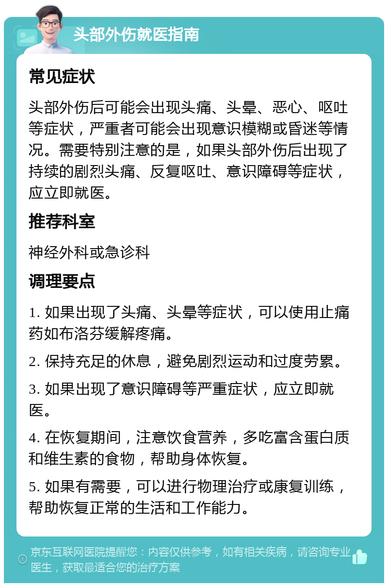 头部外伤就医指南 常见症状 头部外伤后可能会出现头痛、头晕、恶心、呕吐等症状，严重者可能会出现意识模糊或昏迷等情况。需要特别注意的是，如果头部外伤后出现了持续的剧烈头痛、反复呕吐、意识障碍等症状，应立即就医。 推荐科室 神经外科或急诊科 调理要点 1. 如果出现了头痛、头晕等症状，可以使用止痛药如布洛芬缓解疼痛。 2. 保持充足的休息，避免剧烈运动和过度劳累。 3. 如果出现了意识障碍等严重症状，应立即就医。 4. 在恢复期间，注意饮食营养，多吃富含蛋白质和维生素的食物，帮助身体恢复。 5. 如果有需要，可以进行物理治疗或康复训练，帮助恢复正常的生活和工作能力。