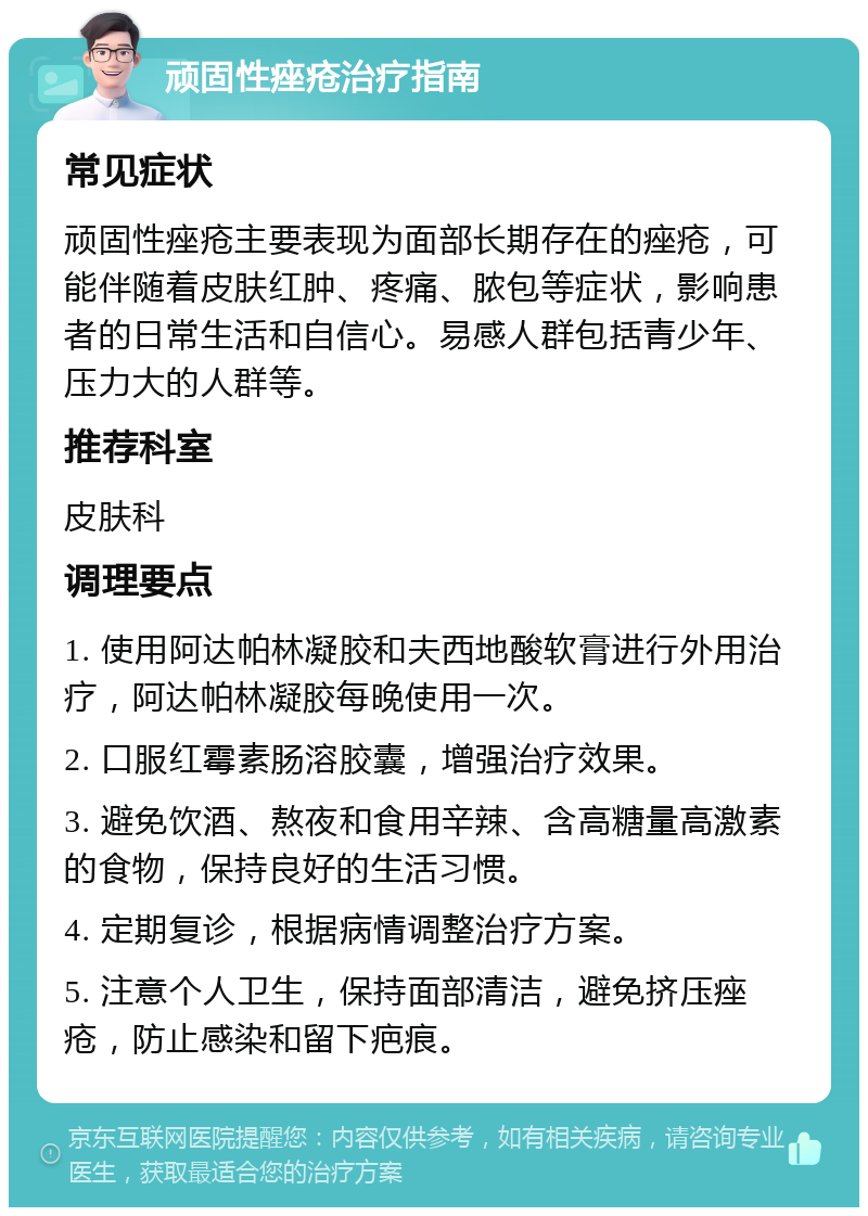 顽固性痤疮治疗指南 常见症状 顽固性痤疮主要表现为面部长期存在的痤疮，可能伴随着皮肤红肿、疼痛、脓包等症状，影响患者的日常生活和自信心。易感人群包括青少年、压力大的人群等。 推荐科室 皮肤科 调理要点 1. 使用阿达帕林凝胶和夫西地酸软膏进行外用治疗，阿达帕林凝胶每晚使用一次。 2. 口服红霉素肠溶胶囊，增强治疗效果。 3. 避免饮酒、熬夜和食用辛辣、含高糖量高激素的食物，保持良好的生活习惯。 4. 定期复诊，根据病情调整治疗方案。 5. 注意个人卫生，保持面部清洁，避免挤压痤疮，防止感染和留下疤痕。