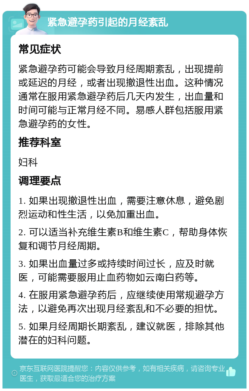 紧急避孕药引起的月经紊乱 常见症状 紧急避孕药可能会导致月经周期紊乱，出现提前或延迟的月经，或者出现撤退性出血。这种情况通常在服用紧急避孕药后几天内发生，出血量和时间可能与正常月经不同。易感人群包括服用紧急避孕药的女性。 推荐科室 妇科 调理要点 1. 如果出现撤退性出血，需要注意休息，避免剧烈运动和性生活，以免加重出血。 2. 可以适当补充维生素B和维生素C，帮助身体恢复和调节月经周期。 3. 如果出血量过多或持续时间过长，应及时就医，可能需要服用止血药物如云南白药等。 4. 在服用紧急避孕药后，应继续使用常规避孕方法，以避免再次出现月经紊乱和不必要的担忧。 5. 如果月经周期长期紊乱，建议就医，排除其他潜在的妇科问题。