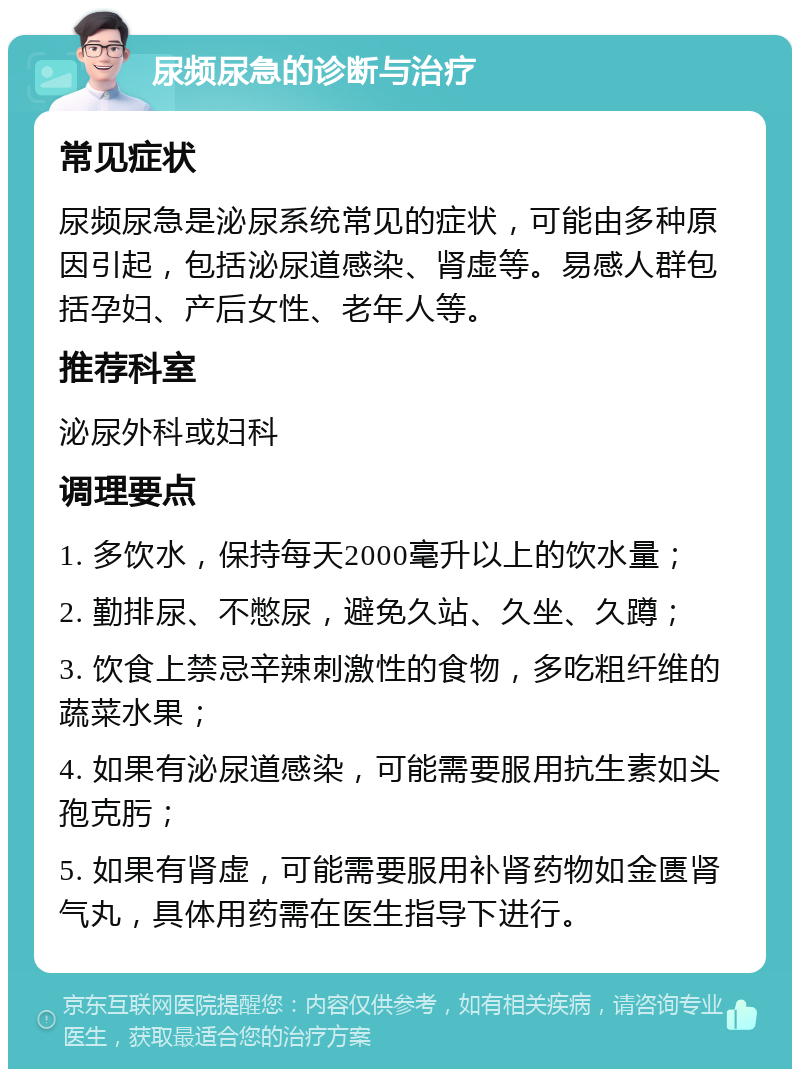 尿频尿急的诊断与治疗 常见症状 尿频尿急是泌尿系统常见的症状，可能由多种原因引起，包括泌尿道感染、肾虚等。易感人群包括孕妇、产后女性、老年人等。 推荐科室 泌尿外科或妇科 调理要点 1. 多饮水，保持每天2000毫升以上的饮水量； 2. 勤排尿、不憋尿，避免久站、久坐、久蹲； 3. 饮食上禁忌辛辣刺激性的食物，多吃粗纤维的蔬菜水果； 4. 如果有泌尿道感染，可能需要服用抗生素如头孢克肟； 5. 如果有肾虚，可能需要服用补肾药物如金匮肾气丸，具体用药需在医生指导下进行。