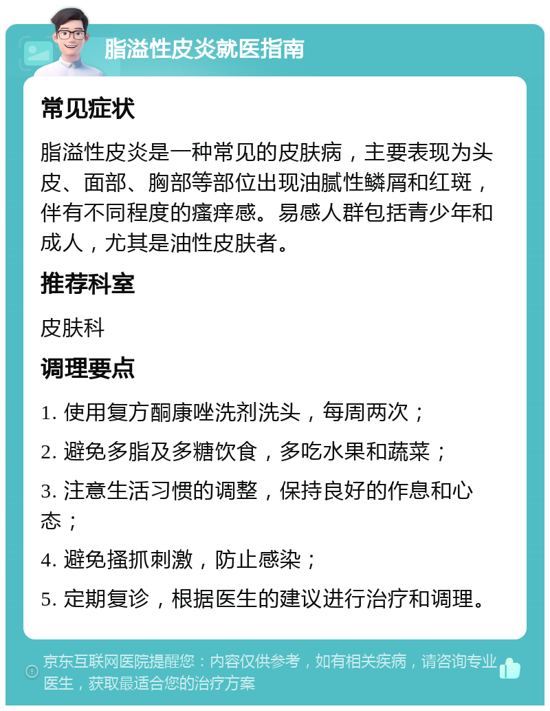 脂溢性皮炎就医指南 常见症状 脂溢性皮炎是一种常见的皮肤病，主要表现为头皮、面部、胸部等部位出现油腻性鳞屑和红斑，伴有不同程度的瘙痒感。易感人群包括青少年和成人，尤其是油性皮肤者。 推荐科室 皮肤科 调理要点 1. 使用复方酮康唑洗剂洗头，每周两次； 2. 避免多脂及多糖饮食，多吃水果和蔬菜； 3. 注意生活习惯的调整，保持良好的作息和心态； 4. 避免搔抓刺激，防止感染； 5. 定期复诊，根据医生的建议进行治疗和调理。