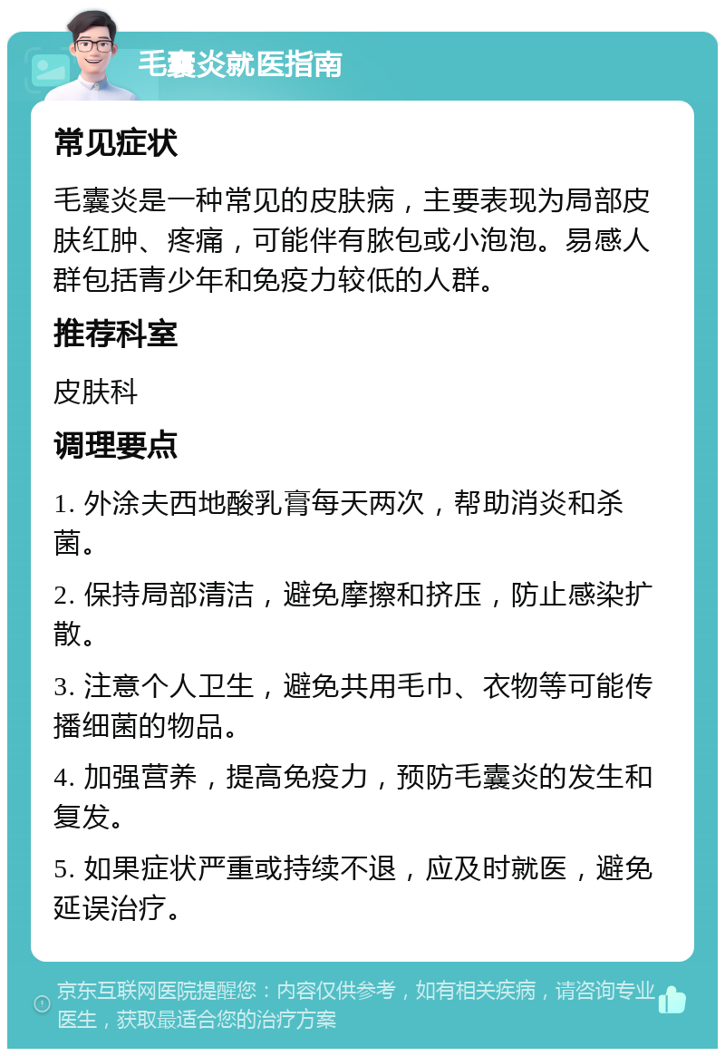 毛囊炎就医指南 常见症状 毛囊炎是一种常见的皮肤病，主要表现为局部皮肤红肿、疼痛，可能伴有脓包或小泡泡。易感人群包括青少年和免疫力较低的人群。 推荐科室 皮肤科 调理要点 1. 外涂夫西地酸乳膏每天两次，帮助消炎和杀菌。 2. 保持局部清洁，避免摩擦和挤压，防止感染扩散。 3. 注意个人卫生，避免共用毛巾、衣物等可能传播细菌的物品。 4. 加强营养，提高免疫力，预防毛囊炎的发生和复发。 5. 如果症状严重或持续不退，应及时就医，避免延误治疗。