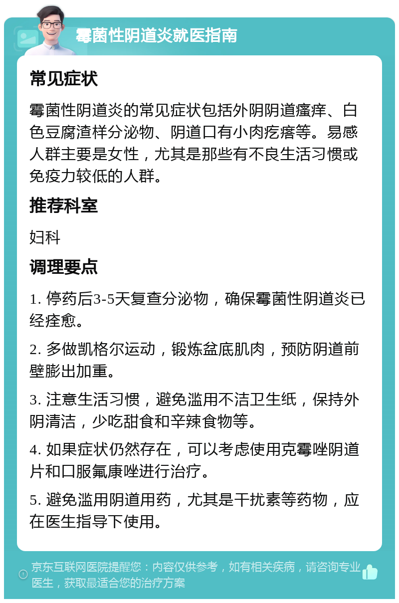 霉菌性阴道炎就医指南 常见症状 霉菌性阴道炎的常见症状包括外阴阴道瘙痒、白色豆腐渣样分泌物、阴道口有小肉疙瘩等。易感人群主要是女性，尤其是那些有不良生活习惯或免疫力较低的人群。 推荐科室 妇科 调理要点 1. 停药后3-5天复查分泌物，确保霉菌性阴道炎已经痊愈。 2. 多做凯格尔运动，锻炼盆底肌肉，预防阴道前壁膨出加重。 3. 注意生活习惯，避免滥用不洁卫生纸，保持外阴清洁，少吃甜食和辛辣食物等。 4. 如果症状仍然存在，可以考虑使用克霉唑阴道片和口服氟康唑进行治疗。 5. 避免滥用阴道用药，尤其是干扰素等药物，应在医生指导下使用。