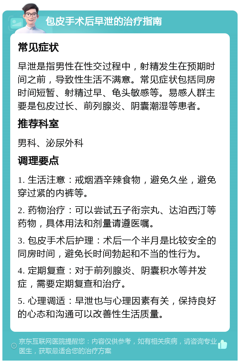 包皮手术后早泄的治疗指南 常见症状 早泄是指男性在性交过程中，射精发生在预期时间之前，导致性生活不满意。常见症状包括同房时间短暂、射精过早、龟头敏感等。易感人群主要是包皮过长、前列腺炎、阴囊潮湿等患者。 推荐科室 男科、泌尿外科 调理要点 1. 生活注意：戒烟酒辛辣食物，避免久坐，避免穿过紧的内裤等。 2. 药物治疗：可以尝试五子衔宗丸、达泊西汀等药物，具体用法和剂量请遵医嘱。 3. 包皮手术后护理：术后一个半月是比较安全的同房时间，避免长时间勃起和不当的性行为。 4. 定期复查：对于前列腺炎、阴囊积水等并发症，需要定期复查和治疗。 5. 心理调适：早泄也与心理因素有关，保持良好的心态和沟通可以改善性生活质量。