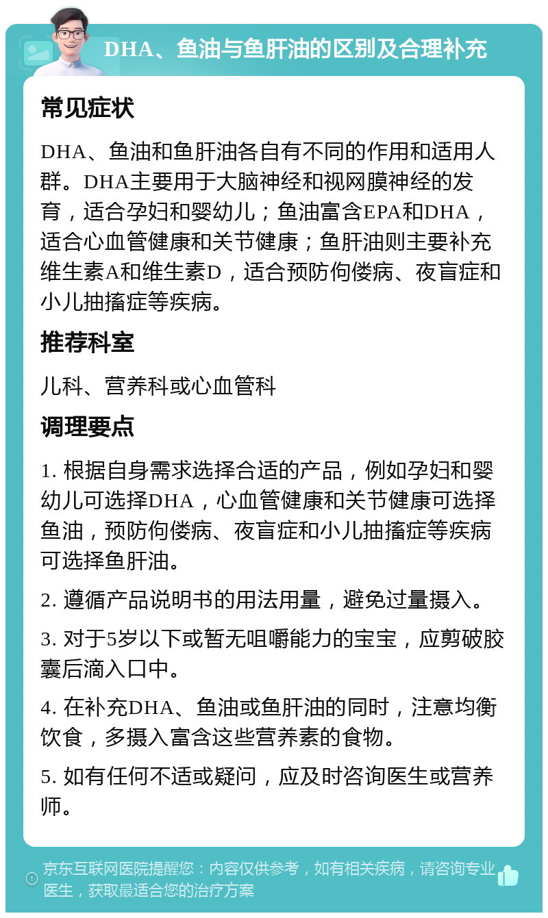 DHA、鱼油与鱼肝油的区别及合理补充 常见症状 DHA、鱼油和鱼肝油各自有不同的作用和适用人群。DHA主要用于大脑神经和视网膜神经的发育，适合孕妇和婴幼儿；鱼油富含EPA和DHA，适合心血管健康和关节健康；鱼肝油则主要补充维生素A和维生素D，适合预防佝偻病、夜盲症和小儿抽搐症等疾病。 推荐科室 儿科、营养科或心血管科 调理要点 1. 根据自身需求选择合适的产品，例如孕妇和婴幼儿可选择DHA，心血管健康和关节健康可选择鱼油，预防佝偻病、夜盲症和小儿抽搐症等疾病可选择鱼肝油。 2. 遵循产品说明书的用法用量，避免过量摄入。 3. 对于5岁以下或暂无咀嚼能力的宝宝，应剪破胶囊后滴入口中。 4. 在补充DHA、鱼油或鱼肝油的同时，注意均衡饮食，多摄入富含这些营养素的食物。 5. 如有任何不适或疑问，应及时咨询医生或营养师。