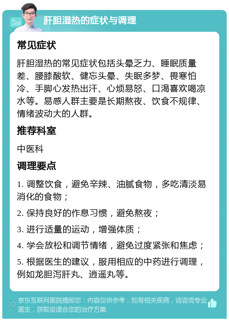 肝胆湿热的症状与调理 常见症状 肝胆湿热的常见症状包括头晕乏力、睡眠质量差、腰膝酸软、健忘头晕、失眠多梦、畏寒怕冷、手脚心发热出汗、心烦易怒、口渴喜欢喝凉水等。易感人群主要是长期熬夜、饮食不规律、情绪波动大的人群。 推荐科室 中医科 调理要点 1. 调整饮食，避免辛辣、油腻食物，多吃清淡易消化的食物； 2. 保持良好的作息习惯，避免熬夜； 3. 进行适量的运动，增强体质； 4. 学会放松和调节情绪，避免过度紧张和焦虑； 5. 根据医生的建议，服用相应的中药进行调理，例如龙胆泻肝丸、逍遥丸等。