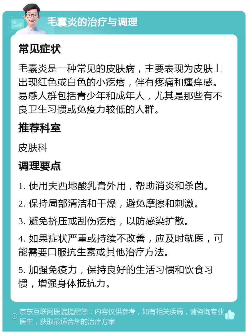 毛囊炎的治疗与调理 常见症状 毛囊炎是一种常见的皮肤病，主要表现为皮肤上出现红色或白色的小疙瘩，伴有疼痛和瘙痒感。易感人群包括青少年和成年人，尤其是那些有不良卫生习惯或免疫力较低的人群。 推荐科室 皮肤科 调理要点 1. 使用夫西地酸乳膏外用，帮助消炎和杀菌。 2. 保持局部清洁和干燥，避免摩擦和刺激。 3. 避免挤压或刮伤疙瘩，以防感染扩散。 4. 如果症状严重或持续不改善，应及时就医，可能需要口服抗生素或其他治疗方法。 5. 加强免疫力，保持良好的生活习惯和饮食习惯，增强身体抵抗力。