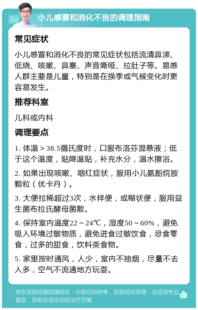 小儿感冒和消化不良的调理指南 常见症状 小儿感冒和消化不良的常见症状包括流清鼻涕、低烧、咳嗽、鼻塞、声音嘶哑、拉肚子等。易感人群主要是儿童，特别是在换季或气候变化时更容易发生。 推荐科室 儿科或内科 调理要点 1. 体温＞38.5摄氏度时，口服布洛芬混悬液；低于这个温度，贴降温贴，补充水分，温水擦浴。 2. 如果出现咳嗽、咽红症状，服用小儿氨酚烷胺颗粒（优卡丹）。 3. 大便拉稀超过3次，水样便，或糊状便，服用益生菌布拉氏酵母菌散。 4. 保持室内温度22～24℃，湿度50～60%，避免吸入环境过敏物质，避免进食过敏饮食，忌食零食，过多的甜食，饮料类食物。 5. 家里按时通风，人少，室内不抽烟，尽量不去人多，空气不流通地方玩耍。