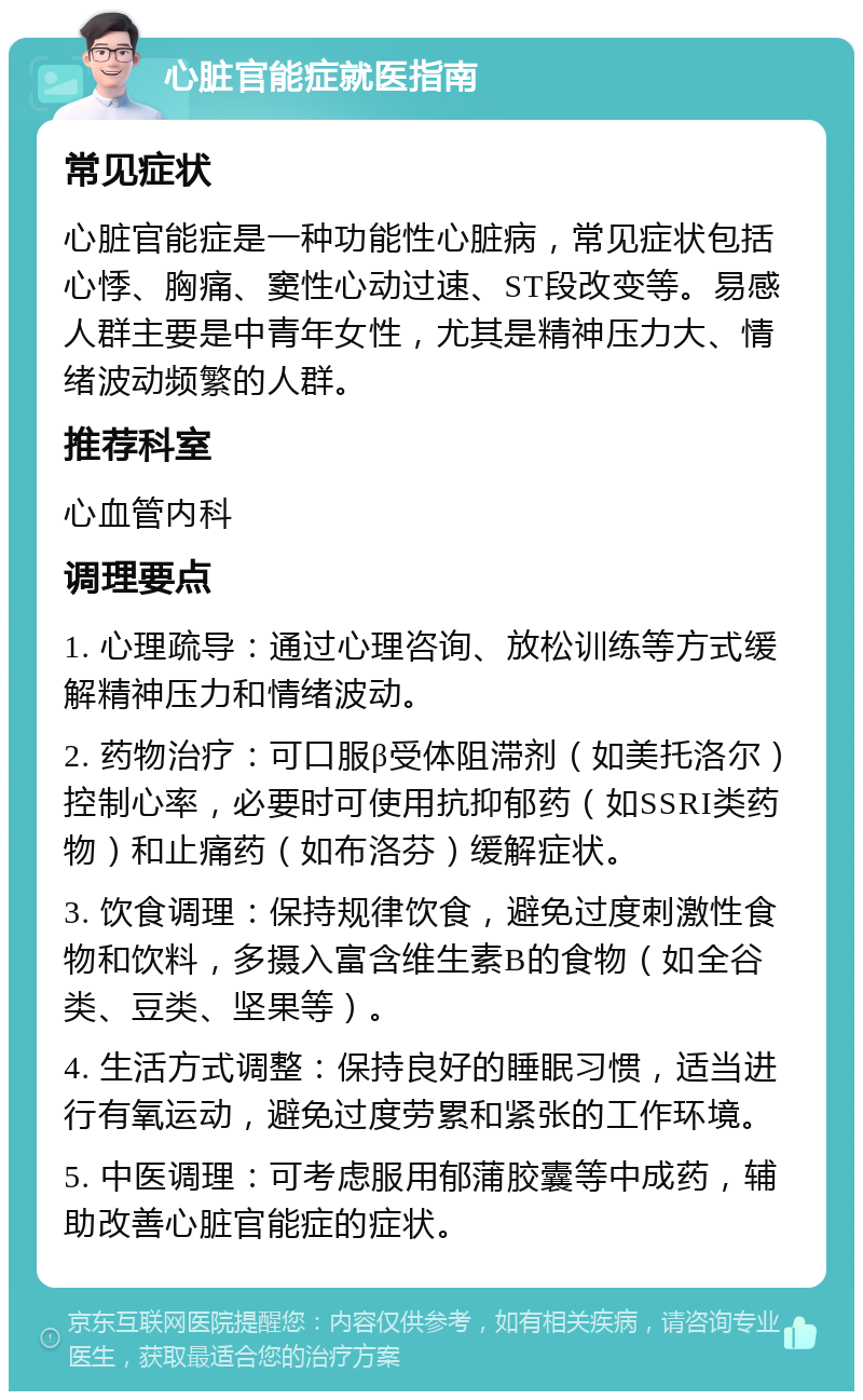 心脏官能症就医指南 常见症状 心脏官能症是一种功能性心脏病，常见症状包括心悸、胸痛、窦性心动过速、ST段改变等。易感人群主要是中青年女性，尤其是精神压力大、情绪波动频繁的人群。 推荐科室 心血管内科 调理要点 1. 心理疏导：通过心理咨询、放松训练等方式缓解精神压力和情绪波动。 2. 药物治疗：可口服β受体阻滞剂（如美托洛尔）控制心率，必要时可使用抗抑郁药（如SSRI类药物）和止痛药（如布洛芬）缓解症状。 3. 饮食调理：保持规律饮食，避免过度刺激性食物和饮料，多摄入富含维生素B的食物（如全谷类、豆类、坚果等）。 4. 生活方式调整：保持良好的睡眠习惯，适当进行有氧运动，避免过度劳累和紧张的工作环境。 5. 中医调理：可考虑服用郁蒲胶囊等中成药，辅助改善心脏官能症的症状。