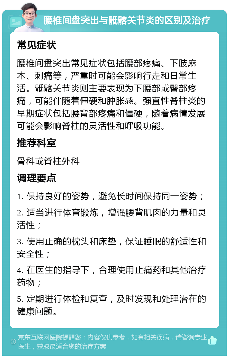 腰椎间盘突出与骶髂关节炎的区别及治疗 常见症状 腰椎间盘突出常见症状包括腰部疼痛、下肢麻木、刺痛等，严重时可能会影响行走和日常生活。骶髂关节炎则主要表现为下腰部或臀部疼痛，可能伴随着僵硬和肿胀感。强直性脊柱炎的早期症状包括腰背部疼痛和僵硬，随着病情发展可能会影响脊柱的灵活性和呼吸功能。 推荐科室 骨科或脊柱外科 调理要点 1. 保持良好的姿势，避免长时间保持同一姿势； 2. 适当进行体育锻炼，增强腰背肌肉的力量和灵活性； 3. 使用正确的枕头和床垫，保证睡眠的舒适性和安全性； 4. 在医生的指导下，合理使用止痛药和其他治疗药物； 5. 定期进行体检和复查，及时发现和处理潜在的健康问题。