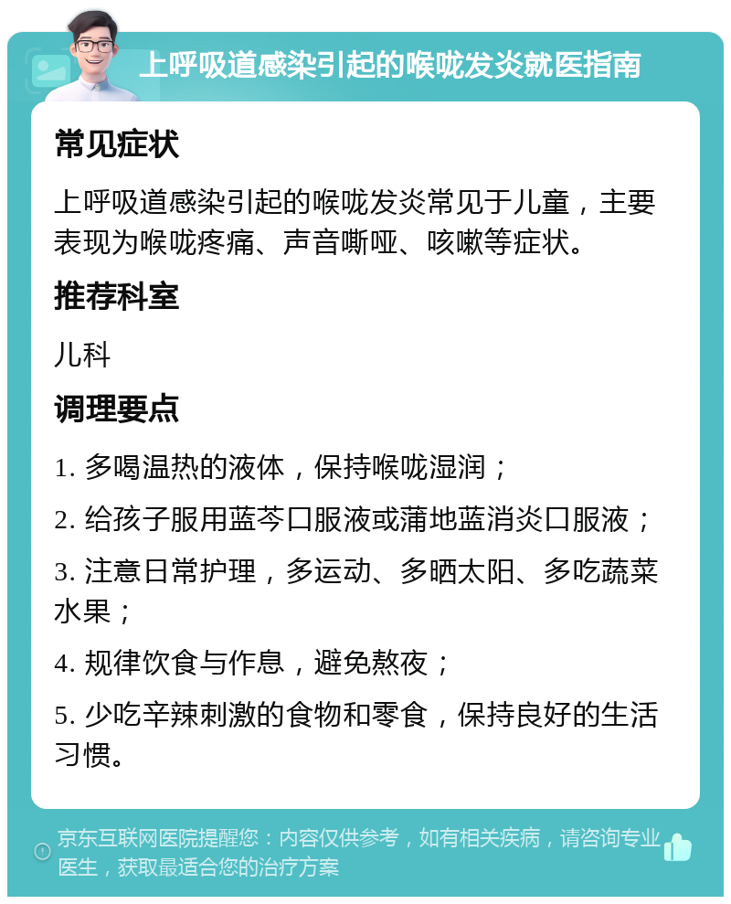 上呼吸道感染引起的喉咙发炎就医指南 常见症状 上呼吸道感染引起的喉咙发炎常见于儿童，主要表现为喉咙疼痛、声音嘶哑、咳嗽等症状。 推荐科室 儿科 调理要点 1. 多喝温热的液体，保持喉咙湿润； 2. 给孩子服用蓝芩口服液或蒲地蓝消炎口服液； 3. 注意日常护理，多运动、多晒太阳、多吃蔬菜水果； 4. 规律饮食与作息，避免熬夜； 5. 少吃辛辣刺激的食物和零食，保持良好的生活习惯。