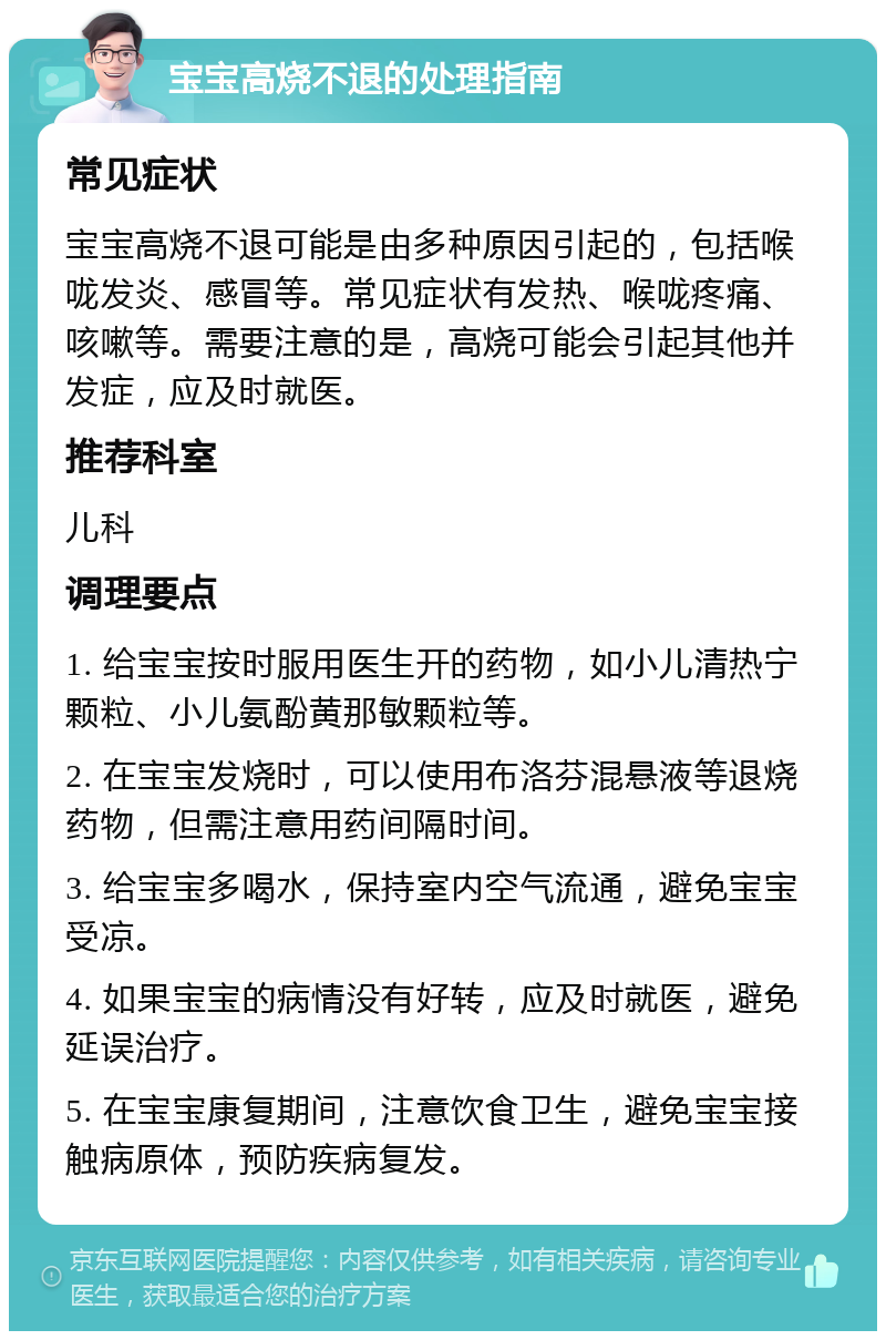 宝宝高烧不退的处理指南 常见症状 宝宝高烧不退可能是由多种原因引起的，包括喉咙发炎、感冒等。常见症状有发热、喉咙疼痛、咳嗽等。需要注意的是，高烧可能会引起其他并发症，应及时就医。 推荐科室 儿科 调理要点 1. 给宝宝按时服用医生开的药物，如小儿清热宁颗粒、小儿氨酚黄那敏颗粒等。 2. 在宝宝发烧时，可以使用布洛芬混悬液等退烧药物，但需注意用药间隔时间。 3. 给宝宝多喝水，保持室内空气流通，避免宝宝受凉。 4. 如果宝宝的病情没有好转，应及时就医，避免延误治疗。 5. 在宝宝康复期间，注意饮食卫生，避免宝宝接触病原体，预防疾病复发。