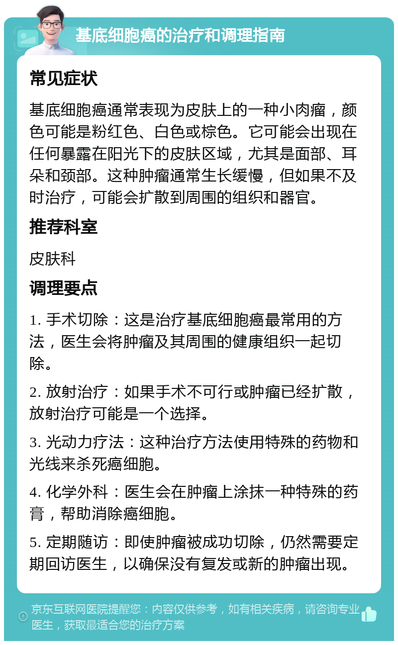 基底细胞癌的治疗和调理指南 常见症状 基底细胞癌通常表现为皮肤上的一种小肉瘤，颜色可能是粉红色、白色或棕色。它可能会出现在任何暴露在阳光下的皮肤区域，尤其是面部、耳朵和颈部。这种肿瘤通常生长缓慢，但如果不及时治疗，可能会扩散到周围的组织和器官。 推荐科室 皮肤科 调理要点 1. 手术切除：这是治疗基底细胞癌最常用的方法，医生会将肿瘤及其周围的健康组织一起切除。 2. 放射治疗：如果手术不可行或肿瘤已经扩散，放射治疗可能是一个选择。 3. 光动力疗法：这种治疗方法使用特殊的药物和光线来杀死癌细胞。 4. 化学外科：医生会在肿瘤上涂抹一种特殊的药膏，帮助消除癌细胞。 5. 定期随访：即使肿瘤被成功切除，仍然需要定期回访医生，以确保没有复发或新的肿瘤出现。