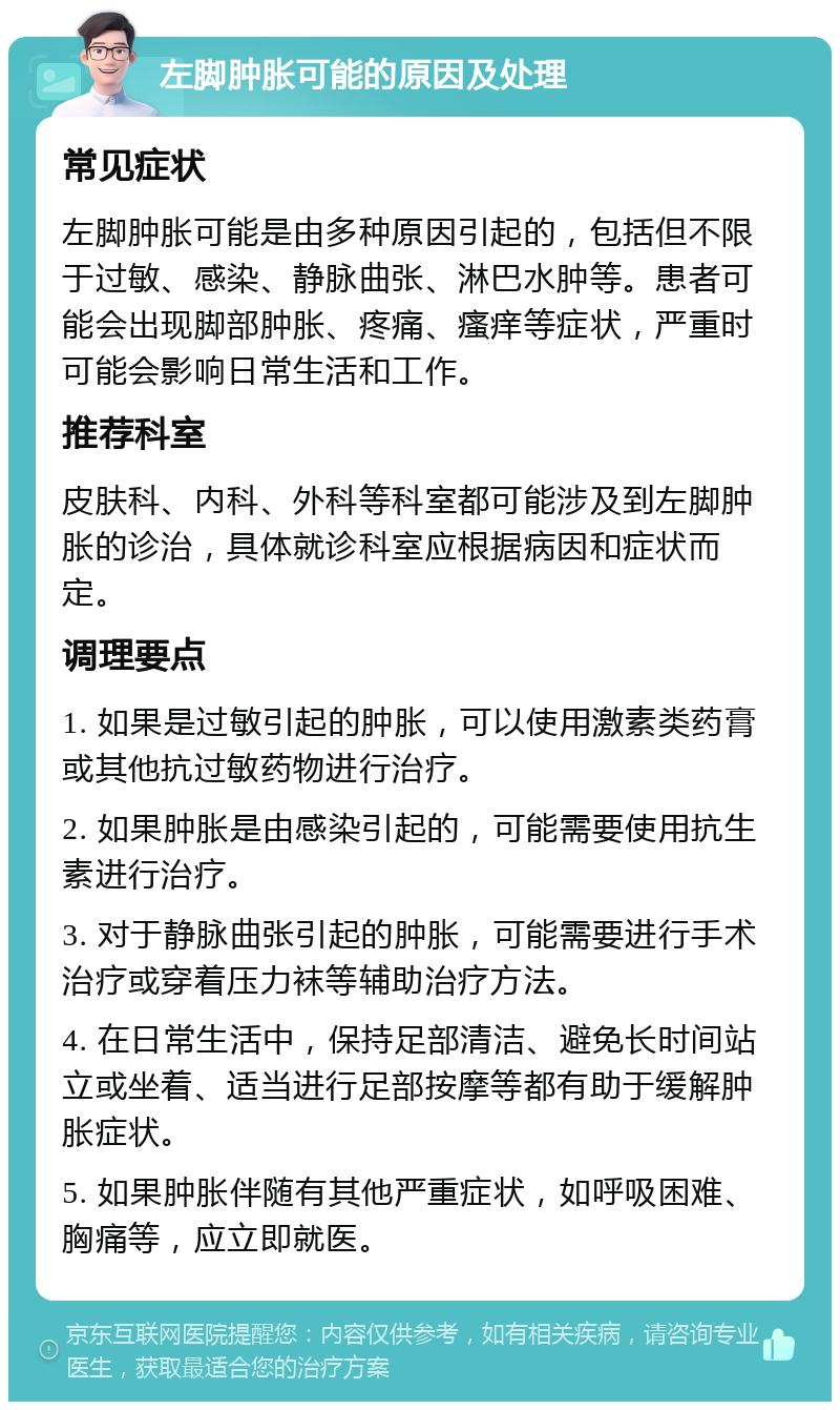 左脚肿胀可能的原因及处理 常见症状 左脚肿胀可能是由多种原因引起的，包括但不限于过敏、感染、静脉曲张、淋巴水肿等。患者可能会出现脚部肿胀、疼痛、瘙痒等症状，严重时可能会影响日常生活和工作。 推荐科室 皮肤科、内科、外科等科室都可能涉及到左脚肿胀的诊治，具体就诊科室应根据病因和症状而定。 调理要点 1. 如果是过敏引起的肿胀，可以使用激素类药膏或其他抗过敏药物进行治疗。 2. 如果肿胀是由感染引起的，可能需要使用抗生素进行治疗。 3. 对于静脉曲张引起的肿胀，可能需要进行手术治疗或穿着压力袜等辅助治疗方法。 4. 在日常生活中，保持足部清洁、避免长时间站立或坐着、适当进行足部按摩等都有助于缓解肿胀症状。 5. 如果肿胀伴随有其他严重症状，如呼吸困难、胸痛等，应立即就医。