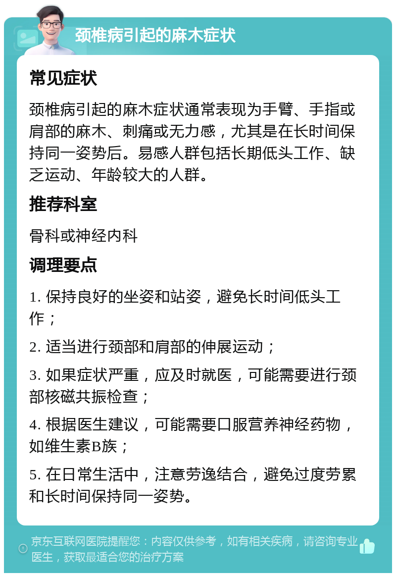 颈椎病引起的麻木症状 常见症状 颈椎病引起的麻木症状通常表现为手臂、手指或肩部的麻木、刺痛或无力感，尤其是在长时间保持同一姿势后。易感人群包括长期低头工作、缺乏运动、年龄较大的人群。 推荐科室 骨科或神经内科 调理要点 1. 保持良好的坐姿和站姿，避免长时间低头工作； 2. 适当进行颈部和肩部的伸展运动； 3. 如果症状严重，应及时就医，可能需要进行颈部核磁共振检查； 4. 根据医生建议，可能需要口服营养神经药物，如维生素B族； 5. 在日常生活中，注意劳逸结合，避免过度劳累和长时间保持同一姿势。