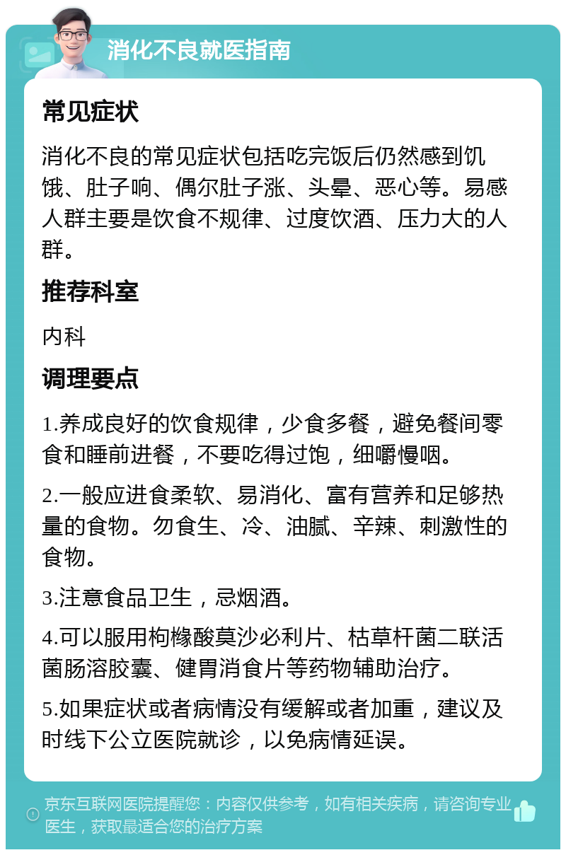 消化不良就医指南 常见症状 消化不良的常见症状包括吃完饭后仍然感到饥饿、肚子响、偶尔肚子涨、头晕、恶心等。易感人群主要是饮食不规律、过度饮酒、压力大的人群。 推荐科室 内科 调理要点 1.养成良好的饮食规律，少食多餐，避免餐间零食和睡前进餐，不要吃得过饱，细嚼慢咽。 2.一般应进食柔软、易消化、富有营养和足够热量的食物。勿食生、冷、油腻、辛辣、刺激性的食物。 3.注意食品卫生，忌烟酒。 4.可以服用枸橼酸莫沙必利片、枯草杆菌二联活菌肠溶胶囊、健胃消食片等药物辅助治疗。 5.如果症状或者病情没有缓解或者加重，建议及时线下公立医院就诊，以免病情延误。