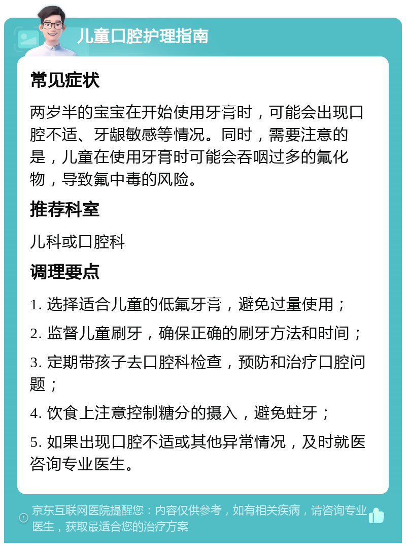 儿童口腔护理指南 常见症状 两岁半的宝宝在开始使用牙膏时，可能会出现口腔不适、牙龈敏感等情况。同时，需要注意的是，儿童在使用牙膏时可能会吞咽过多的氟化物，导致氟中毒的风险。 推荐科室 儿科或口腔科 调理要点 1. 选择适合儿童的低氟牙膏，避免过量使用； 2. 监督儿童刷牙，确保正确的刷牙方法和时间； 3. 定期带孩子去口腔科检查，预防和治疗口腔问题； 4. 饮食上注意控制糖分的摄入，避免蛀牙； 5. 如果出现口腔不适或其他异常情况，及时就医咨询专业医生。