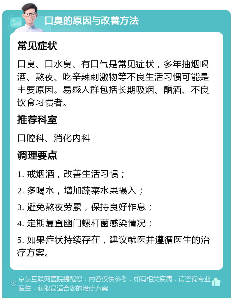 口臭的原因与改善方法 常见症状 口臭、口水臭、有口气是常见症状，多年抽烟喝酒、熬夜、吃辛辣刺激物等不良生活习惯可能是主要原因。易感人群包括长期吸烟、酗酒、不良饮食习惯者。 推荐科室 口腔科、消化内科 调理要点 1. 戒烟酒，改善生活习惯； 2. 多喝水，增加蔬菜水果摄入； 3. 避免熬夜劳累，保持良好作息； 4. 定期复查幽门螺杆菌感染情况； 5. 如果症状持续存在，建议就医并遵循医生的治疗方案。