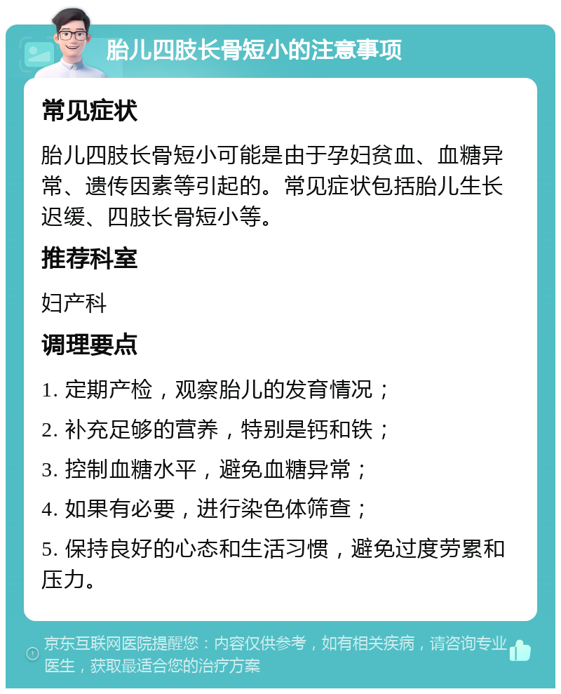 胎儿四肢长骨短小的注意事项 常见症状 胎儿四肢长骨短小可能是由于孕妇贫血、血糖异常、遗传因素等引起的。常见症状包括胎儿生长迟缓、四肢长骨短小等。 推荐科室 妇产科 调理要点 1. 定期产检，观察胎儿的发育情况； 2. 补充足够的营养，特别是钙和铁； 3. 控制血糖水平，避免血糖异常； 4. 如果有必要，进行染色体筛查； 5. 保持良好的心态和生活习惯，避免过度劳累和压力。