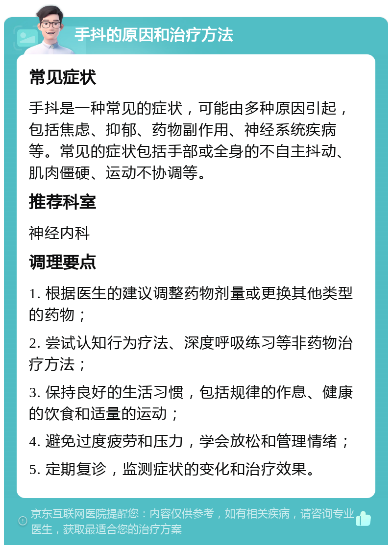 手抖的原因和治疗方法 常见症状 手抖是一种常见的症状，可能由多种原因引起，包括焦虑、抑郁、药物副作用、神经系统疾病等。常见的症状包括手部或全身的不自主抖动、肌肉僵硬、运动不协调等。 推荐科室 神经内科 调理要点 1. 根据医生的建议调整药物剂量或更换其他类型的药物； 2. 尝试认知行为疗法、深度呼吸练习等非药物治疗方法； 3. 保持良好的生活习惯，包括规律的作息、健康的饮食和适量的运动； 4. 避免过度疲劳和压力，学会放松和管理情绪； 5. 定期复诊，监测症状的变化和治疗效果。