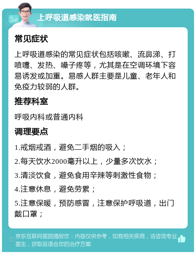 上呼吸道感染就医指南 常见症状 上呼吸道感染的常见症状包括咳嗽、流鼻涕、打喷嚏、发热、嗓子疼等，尤其是在空调环境下容易诱发或加重。易感人群主要是儿童、老年人和免疫力较弱的人群。 推荐科室 呼吸内科或普通内科 调理要点 1.戒烟戒酒，避免二手烟的吸入； 2.每天饮水2000毫升以上，少量多次饮水； 3.清淡饮食，避免食用辛辣等刺激性食物； 4.注意休息，避免劳累； 5.注意保暖，预防感冒，注意保护呼吸道，出门戴口罩；