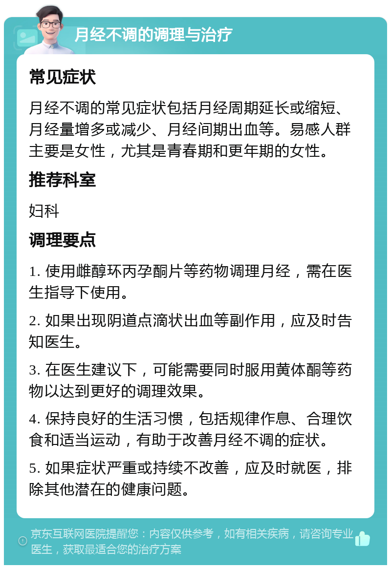 月经不调的调理与治疗 常见症状 月经不调的常见症状包括月经周期延长或缩短、月经量增多或减少、月经间期出血等。易感人群主要是女性，尤其是青春期和更年期的女性。 推荐科室 妇科 调理要点 1. 使用雌醇环丙孕酮片等药物调理月经，需在医生指导下使用。 2. 如果出现阴道点滴状出血等副作用，应及时告知医生。 3. 在医生建议下，可能需要同时服用黄体酮等药物以达到更好的调理效果。 4. 保持良好的生活习惯，包括规律作息、合理饮食和适当运动，有助于改善月经不调的症状。 5. 如果症状严重或持续不改善，应及时就医，排除其他潜在的健康问题。