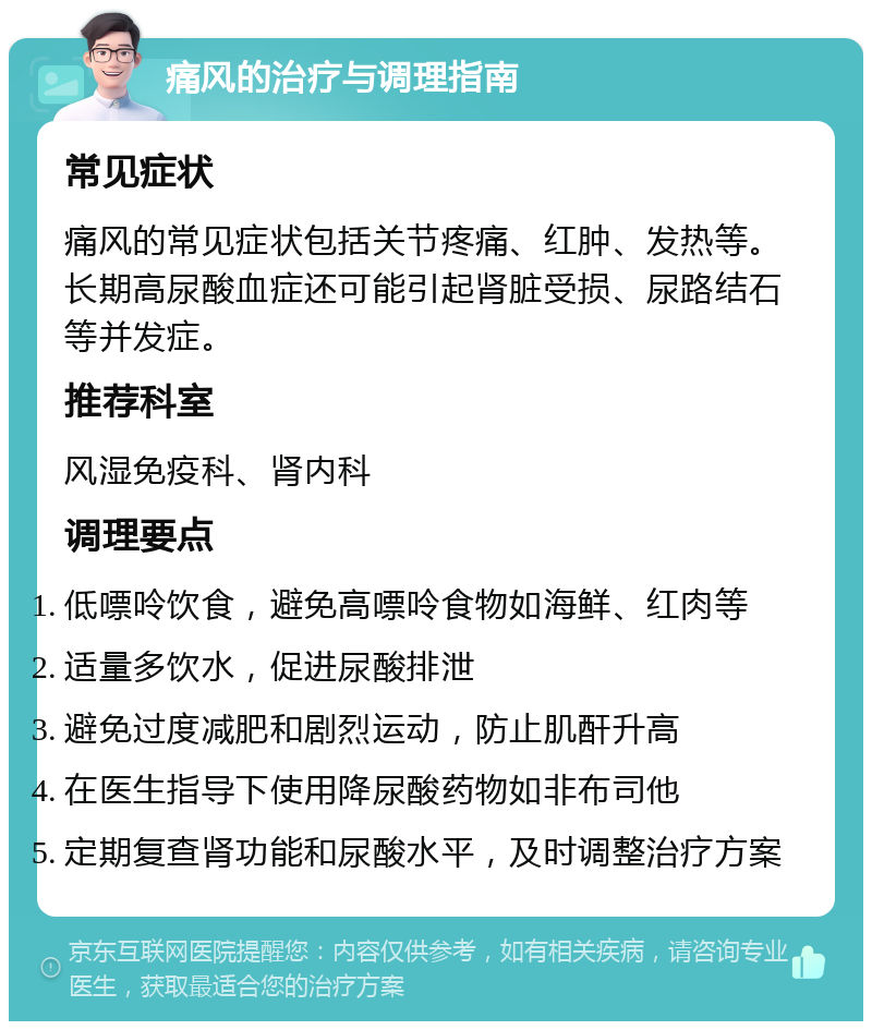 痛风的治疗与调理指南 常见症状 痛风的常见症状包括关节疼痛、红肿、发热等。长期高尿酸血症还可能引起肾脏受损、尿路结石等并发症。 推荐科室 风湿免疫科、肾内科 调理要点 低嘌呤饮食，避免高嘌呤食物如海鲜、红肉等 适量多饮水，促进尿酸排泄 避免过度减肥和剧烈运动，防止肌酐升高 在医生指导下使用降尿酸药物如非布司他 定期复查肾功能和尿酸水平，及时调整治疗方案