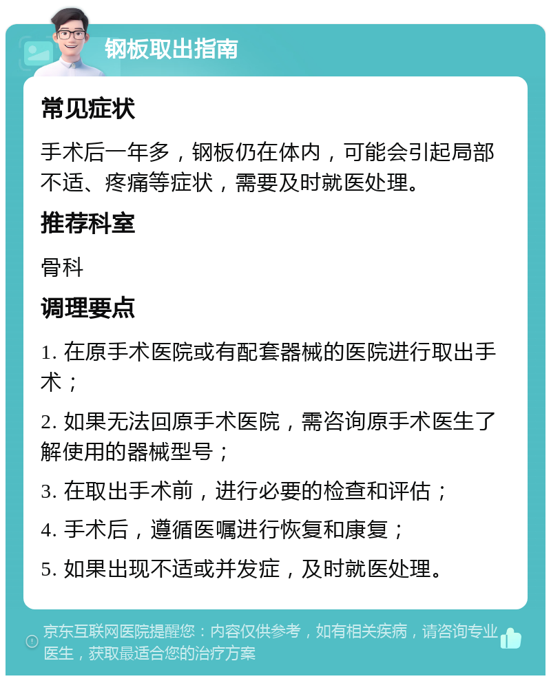 钢板取出指南 常见症状 手术后一年多，钢板仍在体内，可能会引起局部不适、疼痛等症状，需要及时就医处理。 推荐科室 骨科 调理要点 1. 在原手术医院或有配套器械的医院进行取出手术； 2. 如果无法回原手术医院，需咨询原手术医生了解使用的器械型号； 3. 在取出手术前，进行必要的检查和评估； 4. 手术后，遵循医嘱进行恢复和康复； 5. 如果出现不适或并发症，及时就医处理。