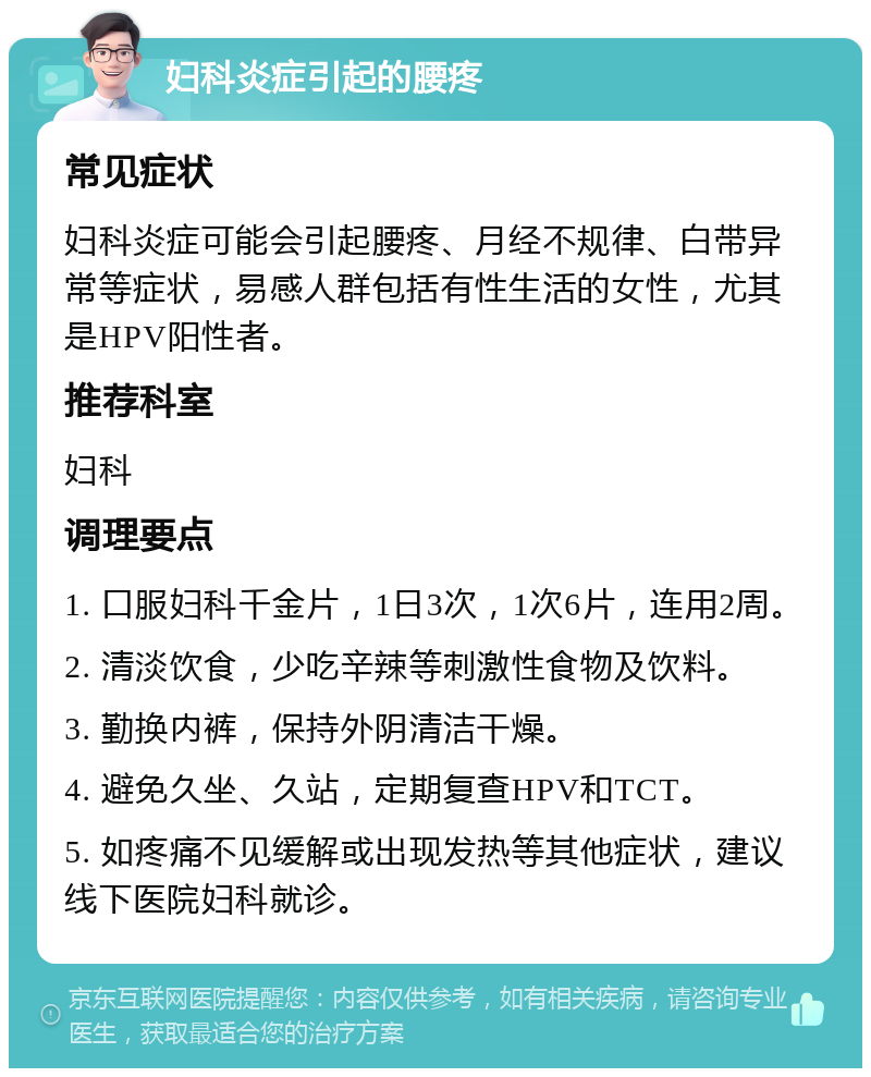 妇科炎症引起的腰疼 常见症状 妇科炎症可能会引起腰疼、月经不规律、白带异常等症状，易感人群包括有性生活的女性，尤其是HPV阳性者。 推荐科室 妇科 调理要点 1. 口服妇科千金片，1日3次，1次6片，连用2周。 2. 清淡饮食，少吃辛辣等刺激性食物及饮料。 3. 勤换内裤，保持外阴清洁干燥。 4. 避免久坐、久站，定期复查HPV和TCT。 5. 如疼痛不见缓解或出现发热等其他症状，建议线下医院妇科就诊。