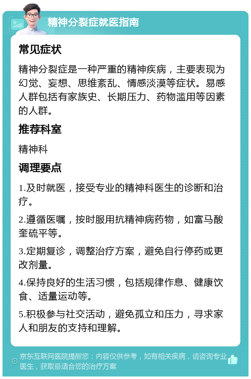 精神分裂症就医指南 常见症状 精神分裂症是一种严重的精神疾病，主要表现为幻觉、妄想、思维紊乱、情感淡漠等症状。易感人群包括有家族史、长期压力、药物滥用等因素的人群。 推荐科室 精神科 调理要点 1.及时就医，接受专业的精神科医生的诊断和治疗。 2.遵循医嘱，按时服用抗精神病药物，如富马酸奎硫平等。 3.定期复诊，调整治疗方案，避免自行停药或更改剂量。 4.保持良好的生活习惯，包括规律作息、健康饮食、适量运动等。 5.积极参与社交活动，避免孤立和压力，寻求家人和朋友的支持和理解。