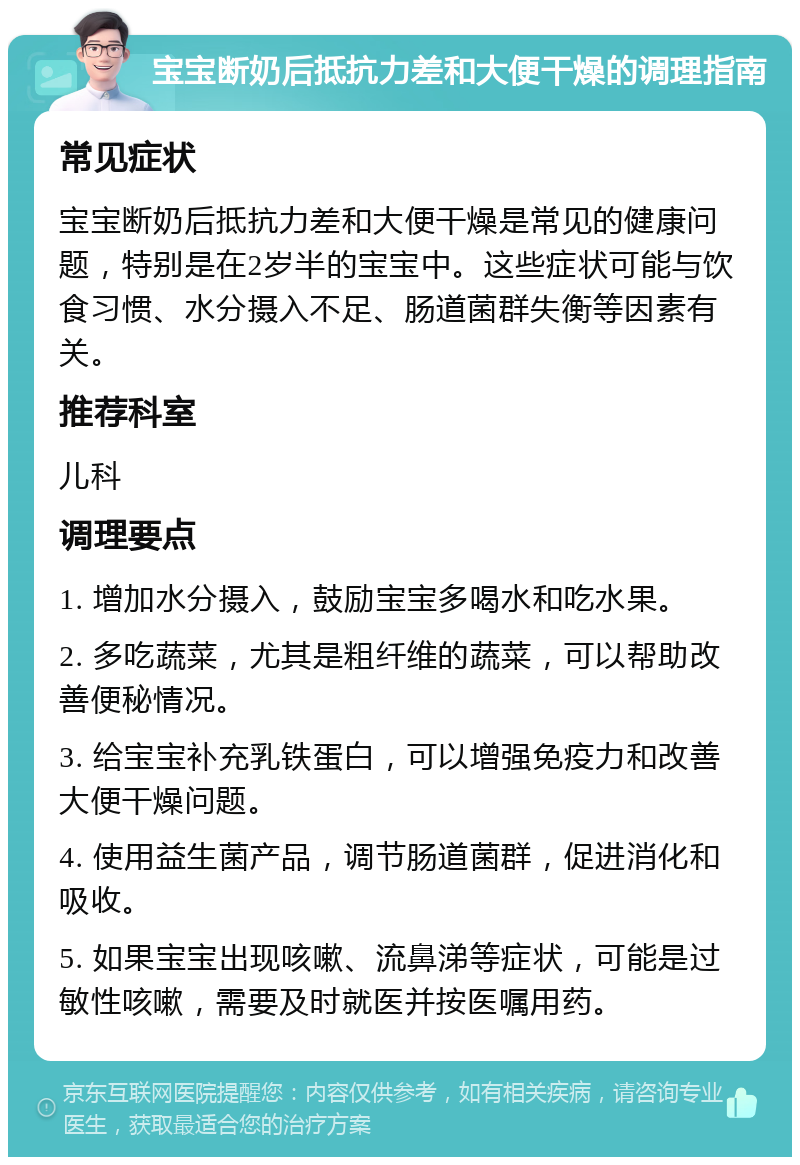 宝宝断奶后抵抗力差和大便干燥的调理指南 常见症状 宝宝断奶后抵抗力差和大便干燥是常见的健康问题，特别是在2岁半的宝宝中。这些症状可能与饮食习惯、水分摄入不足、肠道菌群失衡等因素有关。 推荐科室 儿科 调理要点 1. 增加水分摄入，鼓励宝宝多喝水和吃水果。 2. 多吃蔬菜，尤其是粗纤维的蔬菜，可以帮助改善便秘情况。 3. 给宝宝补充乳铁蛋白，可以增强免疫力和改善大便干燥问题。 4. 使用益生菌产品，调节肠道菌群，促进消化和吸收。 5. 如果宝宝出现咳嗽、流鼻涕等症状，可能是过敏性咳嗽，需要及时就医并按医嘱用药。