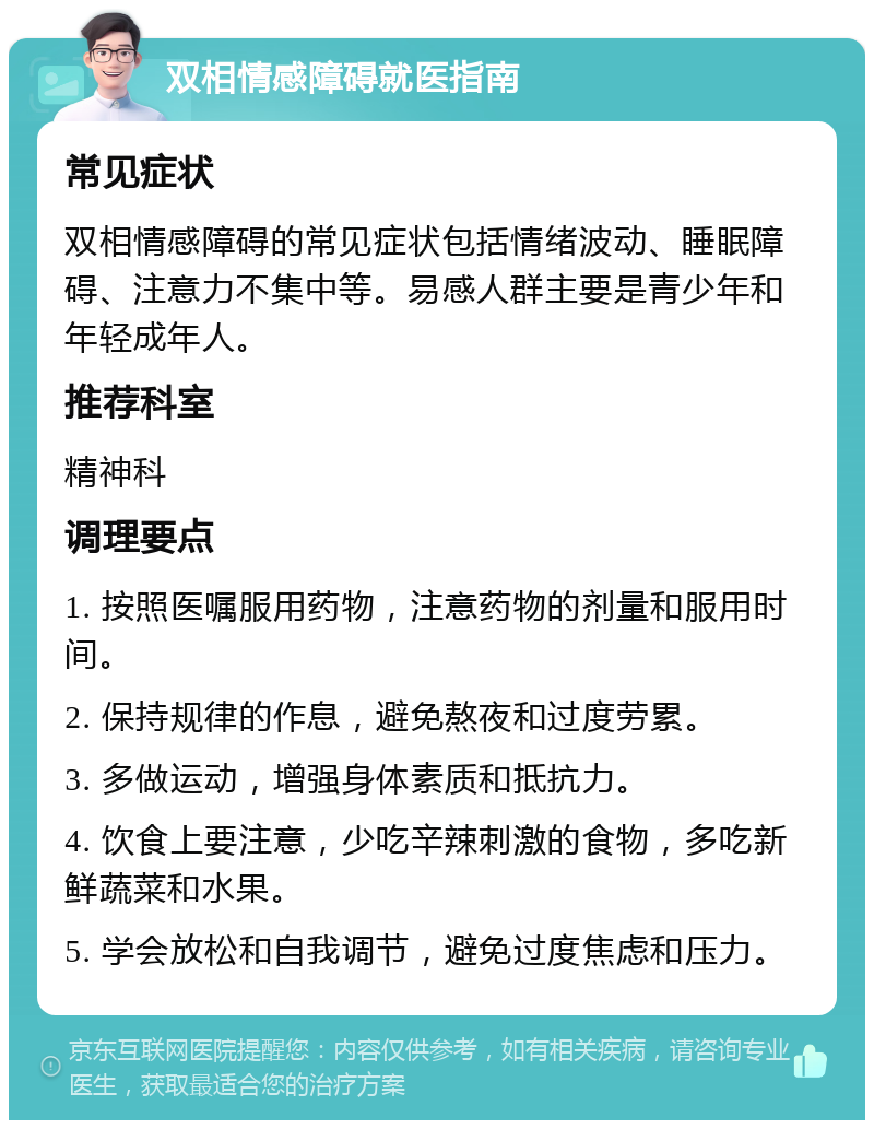 双相情感障碍就医指南 常见症状 双相情感障碍的常见症状包括情绪波动、睡眠障碍、注意力不集中等。易感人群主要是青少年和年轻成年人。 推荐科室 精神科 调理要点 1. 按照医嘱服用药物，注意药物的剂量和服用时间。 2. 保持规律的作息，避免熬夜和过度劳累。 3. 多做运动，增强身体素质和抵抗力。 4. 饮食上要注意，少吃辛辣刺激的食物，多吃新鲜蔬菜和水果。 5. 学会放松和自我调节，避免过度焦虑和压力。