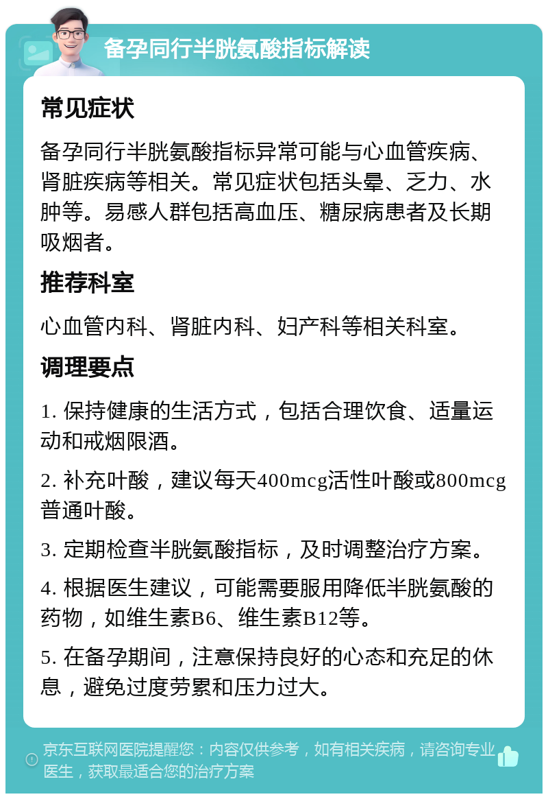 备孕同行半胱氨酸指标解读 常见症状 备孕同行半胱氨酸指标异常可能与心血管疾病、肾脏疾病等相关。常见症状包括头晕、乏力、水肿等。易感人群包括高血压、糖尿病患者及长期吸烟者。 推荐科室 心血管内科、肾脏内科、妇产科等相关科室。 调理要点 1. 保持健康的生活方式，包括合理饮食、适量运动和戒烟限酒。 2. 补充叶酸，建议每天400mcg活性叶酸或800mcg普通叶酸。 3. 定期检查半胱氨酸指标，及时调整治疗方案。 4. 根据医生建议，可能需要服用降低半胱氨酸的药物，如维生素B6、维生素B12等。 5. 在备孕期间，注意保持良好的心态和充足的休息，避免过度劳累和压力过大。