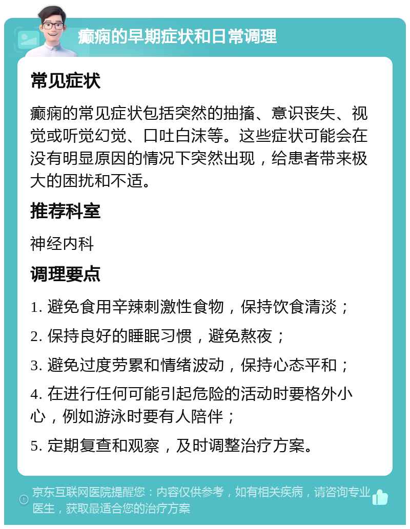 癫痫的早期症状和日常调理 常见症状 癫痫的常见症状包括突然的抽搐、意识丧失、视觉或听觉幻觉、口吐白沫等。这些症状可能会在没有明显原因的情况下突然出现，给患者带来极大的困扰和不适。 推荐科室 神经内科 调理要点 1. 避免食用辛辣刺激性食物，保持饮食清淡； 2. 保持良好的睡眠习惯，避免熬夜； 3. 避免过度劳累和情绪波动，保持心态平和； 4. 在进行任何可能引起危险的活动时要格外小心，例如游泳时要有人陪伴； 5. 定期复查和观察，及时调整治疗方案。