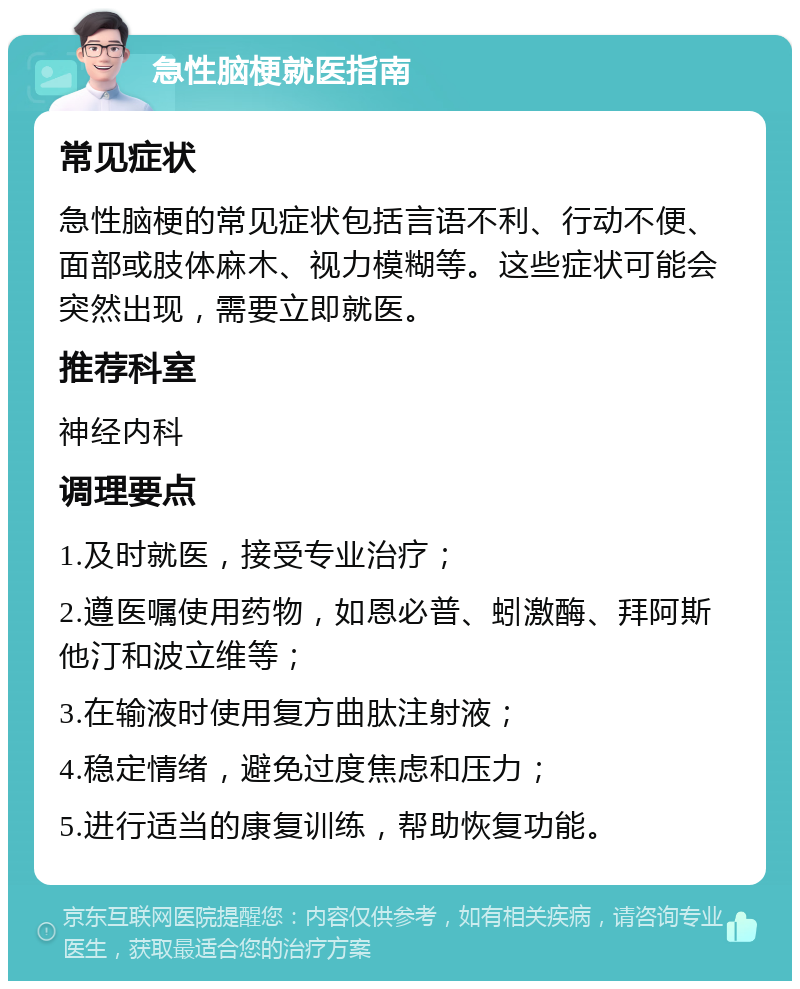 急性脑梗就医指南 常见症状 急性脑梗的常见症状包括言语不利、行动不便、面部或肢体麻木、视力模糊等。这些症状可能会突然出现，需要立即就医。 推荐科室 神经内科 调理要点 1.及时就医，接受专业治疗； 2.遵医嘱使用药物，如恩必普、蚓激酶、拜阿斯他汀和波立维等； 3.在输液时使用复方曲肽注射液； 4.稳定情绪，避免过度焦虑和压力； 5.进行适当的康复训练，帮助恢复功能。